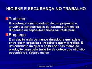 HIGIENE E SEGURANÇA NO TRABALHO Trabalho: È o esforço humano dotado de um propósito e envolve a transformação da natureza através do dispêndio de capacidade física ou intelectual Emprego: È a relação mais ou menos duradoura que existe entre quem organiza o trabalho e quem o realiza. É um contracto no qual o possuidor dos meios de produção paga pelo trabalho de outros que não são possuidores  desses meios 
