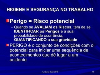 HIGIENE E SEGURANÇA NO TRABALHO Perigo = Risco potencial Quando se  AVALIAM   os Riscos , tem de se  IDENTIFICAR os Perigos  e a sua probabilidade de ocorrência,  QUANTIFICANDO a sua gravidade PERIGO é o conjunto de condições com o potencial para iniciar uma sequência de acontecimentos que dê lugar a um acidente 