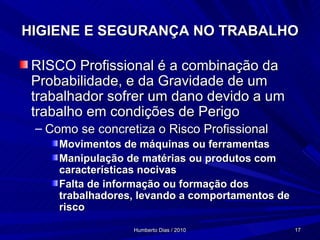 HIGIENE E SEGURANÇA NO TRABALHO RISCO Profissional é a combinação da Probabilidade, e da Gravidade de um trabalhador sofrer um dano devido a um trabalho em condições de Perigo Como se concretiza o Risco Profissional Movimentos de máquinas ou ferramentas Manipulação de matérias ou produtos com características nocivas Falta de informação ou formação dos trabalhadores, levando a comportamentos de risco 