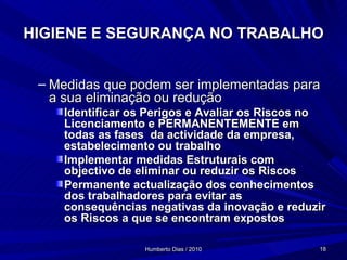 HIGIENE E SEGURANÇA NO TRABALHO Medidas que podem ser implementadas para a sua eliminação ou redução Identificar os Perigos e Avaliar os Riscos no Licenciamento e PERMANENTEMENTE em todas as fases  da actividade da empresa, estabelecimento ou trabalho Implementar medidas Estruturais com objectivo de eliminar ou reduzir os Riscos Permanente actualização dos conhecimentos dos trabalhadores para evitar as consequências negativas da inovação e reduzir os Riscos a que se encontram expostos 
