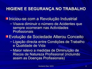 HIGIENE E SEGURANÇA NO TRABALHO Iniciou-se com a Revolução Industrial Visava diminuir o número de Acidentes que sempre ocorreram nas Actividades Profissionais Evolução da Sociedade Alterou Conceito Ligação directa entre Condições de Trabalho e Qualidade de Vida Maior relevo a medidas de Diminuição de Riscos de Natureza Profissional (incluindo assim as Doenças Profissionais) 