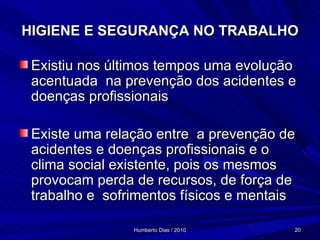 HIGIENE E SEGURANÇA NO TRABALHO Existiu nos últimos tempos uma evolução acentuada  na prevenção dos acidentes e doenças profissionais Existe uma relação entre  a prevenção de acidentes e doenças profissionais e o clima social existente, pois os mesmos provocam perda de recursos, de força de trabalho e  sofrimentos físicos e mentais 