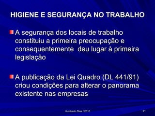 HIGIENE E SEGURANÇA NO TRABALHO A segurança dos locais de trabalho constituiu a primeira preocupação e consequentemente  deu lugar à primeira legislação A publicação da Lei Quadro (DL 441/91) criou condições para alterar o panorama existente nas empresas 