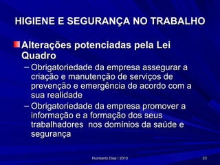 HIGIENE E SEGURANÇA NO TRABALHO Alterações potenciadas pela Lei Quadro Obrigatoriedade da empresa assegurar a criação e manutenção de serviços de prevenção e emergência de acordo com a sua realidade Obrigatoriedade da empresa promover a informação e a formação dos seus trabalhadores  nos domínios da saúde e segurança 