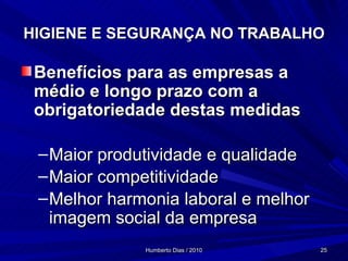 HIGIENE E SEGURANÇA NO TRABALHO Benefícios para as empresas a médio e longo prazo com a obrigatoriedade destas medidas Maior produtividade e qualidade  Maior competitividade Melhor harmonia laboral e melhor imagem social da empresa 