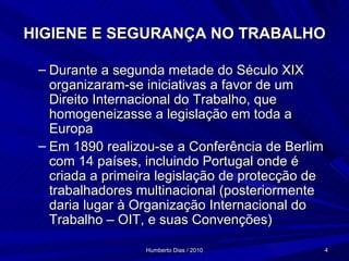 HIGIENE E SEGURANÇA NO TRABALHO Durante a segunda metade do Século XIX organizaram-se iniciativas a favor de um Direito Internacional do Trabalho, que homogeneizasse a legislação em toda a Europa Em 1890 realizou-se a Conferência de Berlim com 14 países, incluindo Portugal onde é criada a primeira legislação de protecção de trabalhadores multinacional (posteriormente daria lugar à Organização Internacional do Trabalho – OIT, e suas Convenções) 