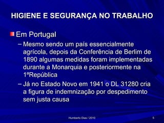 HIGIENE E SEGURANÇA NO TRABALHO Em Portugal Mesmo sendo um país essencialmente agrícola, depois da Conferência de Berlim de 1890 algumas medidas foram implementadas durante a Monarquia e posteriormente na 1ªRepública Já no Estado Novo em 1941 o DL 31280 cria a figura de indemnização por despedimento  sem justa causa 