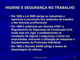 HIGIENE E SEGURANÇA NO TRABALHO Em 1956 a Lei 2085 obriga os industriais e operários à prevenção dos acidentes de trabalho e das doenças profissionais Em 1958 é publicado por Decreto 41821 o Regulamento de Segurança da Construção Civil , ainda hoje em vigor e estabelecendo as condições de higiene e segurança a tomar em empreitadas, incluindo a utilização de máquinas e Equipamentos de Protecção Individual. Em 1962 o Decreto 44308 obriga a testes de despistagem de silicose 