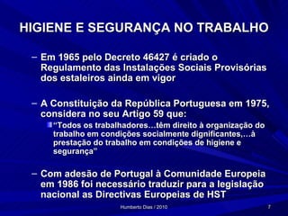 HIGIENE E SEGURANÇA NO TRABALHO Em 1965 pelo Decreto 46427 é criado o Regulamento das Instalações Sociais Provisórias dos estaleiros ainda em vigor A Constituição da República Portuguesa em 1975, considera no seu Artigo 59 que: “ Todos os trabalhadores…têm direito à organização do trabalho em condições socialmente dignificantes,…à prestação do trabalho em condições de higiene e segurança” Com adesão de Portugal à Comunidade Europeia em 1986 foi necessário traduzir para a legislação nacional as Directivas Europeias de HST 