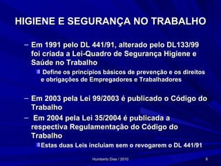 HIGIENE E SEGURANÇA NO TRABALHO Em 1991 pelo DL 441/91, alterado pelo DL133/99 foi criada a Lei-Quadro de Segurança Higiene e Saúde no Trabalho Define os princípios básicos de prevenção e os direitos e obrigações de Empregadores e Trabalhadores Em 2003 pela Lei 99/2003 é publicado o Código do Trabalho  Em 2004 pela Lei 35/2004 é publicada a respectiva Regulamentação do Código do Trabalho Estas duas Leis incluiam sem o revogarem o DL 441/91 