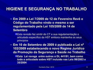 HIGIENE E SEGURANÇA NO TRABALHO Em 2009 a Lei 7/2009 de 12 de Fevereiro Revê o Código do Trabalho vindo o mesmo a ser regulamentado pela Lei 105/2009 de 14 de Setembro Esta revisão faz omitir do CT e sua regulamentação o articulado específico da HST embora mantenha os seus principios Em 10 de Setembro de 2009 é publicada a Lei nº 102/2009 estabelecendo o novo Regime Jurídico da Promoção da Segurança e Saúde no Trabalho Esta  Lei revoga  entre outros o DL 441/91, bem como todo o articulado sobre HST incluído nas Leis 99/2003 e 35/2004 