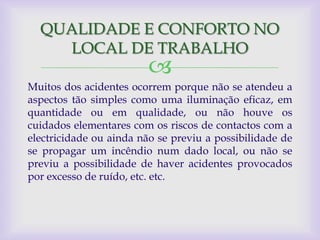 QUALIDADE E CONFORTO NO
    LOCAL DE TRABALHO
                         
Muitos dos acidentes ocorrem porque não se atendeu a
aspectos tão simples como uma iluminação eficaz, em
quantidade ou em qualidade, ou não houve os
cuidados elementares com os riscos de contactos com a
electricidade ou ainda não se previu a possibilidade de
se propagar um incêndio num dado local, ou não se
previu a possibilidade de haver acidentes provocados
por excesso de ruído, etc. etc.
 