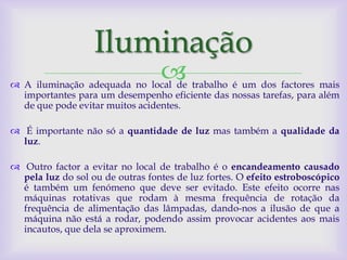 Iluminação
                                  
 A iluminação adequada no local de trabalho é um dos factores mais
  importantes para um desempenho eficiente das nossas tarefas, para além
  de que pode evitar muitos acidentes.

 É importante não só a quantidade de luz mas também a qualidade da
  luz.

 Outro factor a evitar no local de trabalho é o encandeamento causado
  pela luz do sol ou de outras fontes de luz fortes. O efeito estroboscópico
  é também um fenómeno que deve ser evitado. Este efeito ocorre nas
  máquinas rotativas que rodam à mesma frequência de rotação da
  frequência de alimentação das lâmpadas, dando-nos a ilusão de que a
  máquina não está a rodar, podendo assim provocar acidentes aos mais
  incautos, que dela se aproximem.
 
