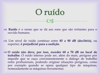 O ruído
                             
 Ruído é o nome que se dá aos sons que são irritantes para o
  ouvido humano.

 Um nível de ruído contínuo entre 85 a 90 dB (decibéis), ou
  superior, é prejudicial para a audição.

 O ruído não deve, por isso, exceder 60 a 70 dB no local de
  trabalho. O ruído intenso pode ser, além do mais, perigoso por
  impedir que se ouça convenientemente o diálogo de trabalho
  entre profissionais, podendo originar situações perigosas, como
  por exemplo quando se opera qualquer tipo de máquinas,
  nomeadamente as máquinas-ferramentas.
 