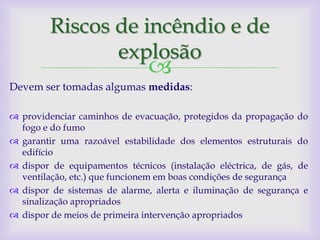 Riscos de incêndio e de
                explosão
                               
Devem ser tomadas algumas medidas:

 providenciar caminhos de evacuação, protegidos da propagação do
  fogo e do fumo
 garantir uma razoável estabilidade dos elementos estruturais do
  edifício
 dispor de equipamentos técnicos (instalação eléctrica, de gás, de
  ventilação, etc.) que funcionem em boas condições de segurança
 dispor de sistemas de alarme, alerta e iluminação de segurança e
  sinalização apropriados
 dispor de meios de primeira intervenção apropriados
 