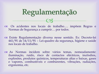 Regulamentação
                  
    Os acidentes nos locais de trabalho…. impõem Regras e
    Normas de Segurança a cumprir… por todos.

 Existe Regulamentação diversa nesse sentido. Ex: Decreto-lei
  441/91 de 14/11/91 – Lei-quadro da segurança, higiene e saúde
  nos locais de trabalho.

 As Normas incidem sobre vários temas, nomeadamente:
  iluminação, ruído, risco de contactos eléctricos, incêndios,
  explosões, produtos químicos, temperaturas altas e baixas, gases
  e vapores, combustíveis e comburentes, vibrações, radiações,
  ergonomia, etc.
 