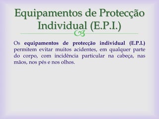 Equipamentos de Protecção
    Individual (E.P.I.)
                       
Os equipamentos de protecção individual (E.P.I.)
permitem evitar muitos acidentes, em qualquer parte
do corpo, com incidência particular na cabeça, nas
mãos, nos pés e nos olhos.
 