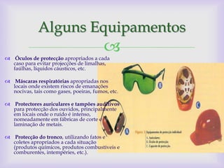 Alguns Equipamentos
                                         
 Óculos de protecção apropriados a cada
  caso para evitar projecções de limalhas,
  faúlhas, líquidos cáusticos, etc.

 Máscaras respiratórias apropriadas nos
  locais onde existem riscos de emanações
  nocivas, tais como gases, poeiras, fumos, etc.

 Protectores auriculares e tampões auditivos
  para protecção dos ouvidos, principalmente
  em locais onde o ruído é intenso,
  nomeadamente em fábricas de corte e
  laminação de metais.

 Protecção do tronco, utilizando fatos e
  coletes apropriados a cada situação
  (produtos químicos, produtos combustíveis e
  comburentes, intempéries, etc.).
 