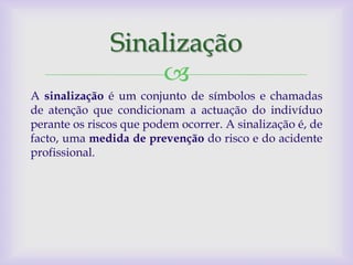 Sinalização
                   
A sinalização é um conjunto de símbolos e chamadas
de atenção que condicionam a actuação do indivíduo
perante os riscos que podem ocorrer. A sinalização é, de
facto, uma medida de prevenção do risco e do acidente
profissional.
 