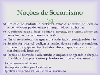 Noções de Socorrismo
                                     
 Em caso de acidente, é preferível tratar o sinistrado no local do
  acidente do que perder tempo a transportá-lo para o hospital.
 A primeira coisa a fazer é cortar a corrente, se a vítima estiver em
  contacto com os condutores sob tensão.
 Nunca se deve tocar ou agarrar um acidentado que esteja sob tensão.
 Se não for possível desligar a tensão, deve-se retirar o condutor,
  utilizando equipamentos isolados (luvas apropriadas, varas de
  manobras isoladoras, etc.).
 Depois de libertado o acidentado, e enquanto se aguarda a chegada
  do médico, deve prestar-se os primeiros socorros, nomeadamente:
retirar as roupas do tronco
transportar a vítima para local arejado
praticar a respiração artificial, se estiver inanimado
 