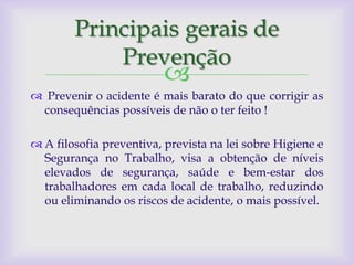 Principais gerais de
            Prevenção
                         
 Prevenir o acidente é mais barato do que corrigir as
 consequências possíveis de não o ter feito !

 A filosofia preventiva, prevista na lei sobre Higiene e
  Segurança no Trabalho, visa a obtenção de níveis
  elevados de segurança, saúde e bem-estar dos
  trabalhadores em cada local de trabalho, reduzindo
  ou eliminando os riscos de acidente, o mais possível.
 