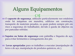 Alguns Equipamentos
                               particularmente nos estaleiros
 O capacete de segurança, utilizado
  onde há máquinas em manobra, edifícios em construção,
  transporte de materiais pesados, os quais podem sempre pôr em
  risco a segurança do trabalhador, devido à queda de objectos ou
  por pancadas sofridas.

 Sapatos ou botas de segurança com palmilha e biqueira de aço,
  para evitar ferimentos e esmagamento dos pés.

 Luvas apropriadas para os trabalhos a executar (manipulação de
  ferro e de aço, manipulação de produtos químicos, etc.).
 