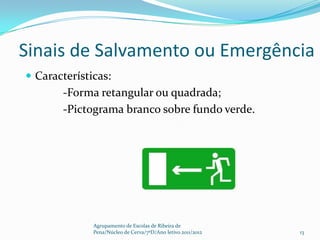 Sinais de Salvamento ou Emergência
 Características:
       -Forma retangular ou quadrada;
       -Pictograma branco sobre fundo verde.




              Agrupamento de Escolas de Ribeira de
              Pena/Núcleo de Cerva/7ºD/Ano letivo 2011/2012   13
 
