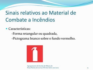 Sinais relativos ao Material de
Combate a Incêndios
 Características:
    -Forma retangular ou quadrada,
    -Pictograma branco sobre o fundo vermelho.




               Agrupamento de Escolas de Ribeira de
               Pena/Núcleo de Cerva/7ºD/Ano letivo 2011/2012   15
 