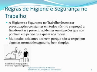 Regras de Higiene e Segurança no
Trabalho
 A Higiene e a Segurança no Trabalho devem ser
  preocupações constantes em todos nós (no emprego) a
  fim de evitar / prevenir acidentes ou situações que nos
  ponham em perigo ou a quem nos rodeia.
 Muitos dos acidentes ocorrem porque não se respeitam
  algumas normas de segurança bem simples.




                Agrupamento de Escolas de Ribeira de
                Pena/Núcleo de Cerva/7ºD/Ano letivo 2011/2012   17
 