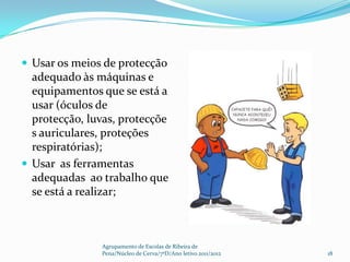  Usar os meios de protecção
  adequado às máquinas e
  equipamentos que se está a
  usar (óculos de
  protecção, luvas, protecçõe
  s auriculares, proteções
  respiratórias);
 Usar as ferramentas
  adequadas ao trabalho que
  se está a realizar;



               Agrupamento de Escolas de Ribeira de
               Pena/Núcleo de Cerva/7ºD/Ano letivo 2011/2012   18
 