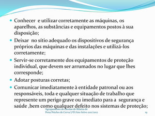  Conhecer e utilizar corretamente as máquinas, os
    aparelhos, as substâncias e equipamentos postos à sua
    disposição;
   Deixar no sítio adequado os dispositivos de segurança
    próprios das máquinas e das instalações e utilizá-los
    corretamente;
   Servir-se corretamente dos equipamentos de proteção
    individual, que devem ser arrumados no lugar que lhes
    corresponde;
   Adotar posturas corretas;
   Comunicar imediatamente à entidade patronal ou aos
    responsáveis, toda e qualquer situação de trabalho que
    represente um perigo grave ou imediato para a segurança e
    saúde ,bem como qualquerde Ribeira de nos sistemas de proteção;
                   Agrupamento de Escolas
                                          defeito
                  Pena/Núcleo de Cerva/7ºD/Ano letivo 2011/2012   19
 