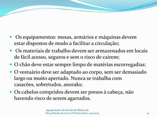  Os equipamentos: mesas, armários e máquinas devem
    estar dispostos de modo a facilitar a circulação;
    Os materiais de trabalho devem ser armazenados em locais
    de fácil acesso, seguros e sem o risco de caírem;
   O chão deve estar sempre limpo de matérias escorregadias;
   O vestuário deve ser adaptado ao corpo, sem ser demasiado
    largo ou muito apertado. Nunca se trabalha com
    casacões, sobretudos, anoraks;
   Os cabelos compridos devem ser presos à cabeça, não
    havendo risco de serem agarrados.

                 Agrupamento de Escolas de Ribeira de
                 Pena/Núcleo de Cerva/7ºD/Ano letivo 2011/2012   20
 