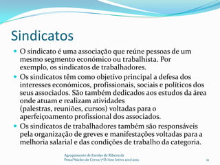 Sindicatos
 O sindicato é uma associação que reúne pessoas de um
  mesmo segmento económico ou trabalhista. Por
  exemplo, os sindicatos de trabalhadores.
 Os sindicatos têm como objetivo principal a defesa dos
  interesses económicos, profissionais, sociais e políticos dos
  seus associados. São também dedicados aos estudos da área
  onde atuam e realizam atividades
  (palestras, reuniões, cursos) voltadas para o
  aperfeiçoamento profissional dos associados.
 Os sindicatos de trabalhadores também são responsáveis
  pela organização de greves e manifestações voltadas para a
  melhoria salarial e das condições de trabalho da categoria.
                Agrupamento de Escolas de Ribeira de
                Pena/Núcleo de Cerva/7ºD/Ano letivo 2011/2012   21
 
