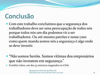 Conclusão
 Com este trabalho concluímos que a segurança dos
  trabalhadores deve ser uma preocupação de todos nós
  porque todos nós um dia podemos vir a ser
  trabalhadores. Ou até mesmo patrões e nesse caso
  como quem manda somos nós a segurança é algo onde
  se deve investir.

 “Não somos heróis. Somos vítimas dos empresários
  que não investem em segurança.”
 Franklin Lobos, um dos 33 mineiros resgatados no Chile

                    Agrupamento de Escolas de Ribeira de
                    Pena/Núcleo de Cerva/7ºD/Ano letivo 2011/2012   26
 