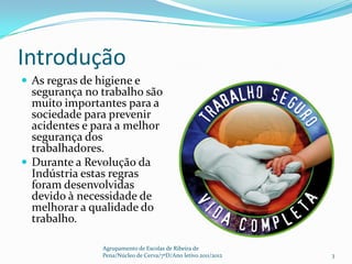 Introdução
 As regras de higiene e
  segurança no trabalho são
  muito importantes para a
  sociedade para prevenir
  acidentes e para a melhor
  segurança dos
  trabalhadores.
 Durante a Revolução da
  Indústria estas regras
  foram desenvolvidas
  devido à necessidade de
  melhorar a qualidade do
  trabalho.

                Agrupamento de Escolas de Ribeira de
                Pena/Núcleo de Cerva/7ºD/Ano letivo 2011/2012   3
 