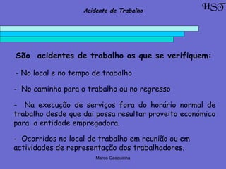 Marco Casquinha
São acidentes de trabalho os que se verifiquem:
- No local e no tempo de trabalho
- No caminho para o trabalho ou no regresso
- Na execução de serviços fora do horário normal de
trabalho desde que dai possa resultar proveito económico
para a entidade empregadora.
- Ocorridos no local de trabalho em reunião ou em
actividades de representação dos trabalhadores.
HSTAcidente de Trabalho
 