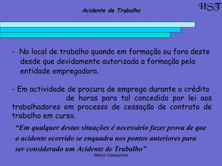 Marco Casquinha
- No local de trabalho quando em formação ou fora deste
desde que devidamente autorizada a formação pela
entidade empregadora.
- Em actividade de procura de emprego durante o crédito
de horas para tal concedido por lei aos
trabalhadores em processo de cessação de contrato de
trabalho em curso.
“Em qualquer destas situações é necessário fazer prova de que
o acidente ocorrido se enquadra nos pontos anteriores para
ser considerado um Acidente de Trabalho”
HSTAcidente de Trabalho
 