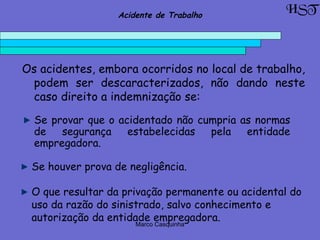 Marco Casquinha
O que resultar da privação permanente ou acidental do
uso da razão do sinistrado, salvo conhecimento e
autorização da entidade empregadora.
HSTAcidente de Trabalho
Os acidentes, embora ocorridos no local de trabalho,
podem ser descaracterizados, não dando neste
caso direito a indemnização se:
Se provar que o acidentado não cumpria as normas
de segurança estabelecidas pela entidade
empregadora.
Se houver prova de negligência.
 