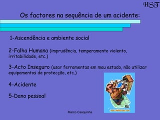 Marco Casquinha
Os factores na sequência de um acidente:
1-Ascendência e ambiente social
2-Falha Humana (imprudência, temperamento violento,
irritabilidade, etc.)
3-Acto Inseguro (usar ferramentas em mau estado, não utilizar
equipamentos de protecção, etc.)
4-Acidente
5-Dano pessoal
HST
 