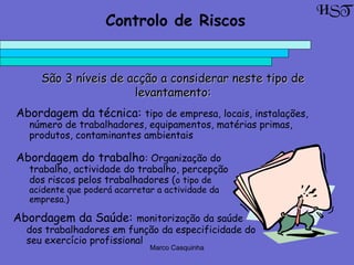 Marco Casquinha
São 3 níveis de acção a considerar neste tipo deSão 3 níveis de acção a considerar neste tipo de
levantamento:levantamento:
HST
Controlo de Riscos
Abordagem da técnica: tipo de empresa, locais, instalações,
número de trabalhadores, equipamentos, matérias primas,
produtos, contaminantes ambientais
Abordagem do trabalho: Organização do
trabalho, actividade do trabalho, percepção
dos riscos pelos trabalhadores (o tipo de
acidente que poderá acarretar a actividade da
empresa.)
Abordagem da Saúde: monitorização da saúde
dos trabalhadores em função da especificidade do
seu exercício profissional
 