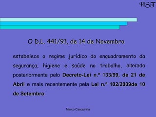 Marco Casquinha
O D.L. 441/91, de 14 de NovembroD.L. 441/91, de 14 de Novembro
estabelece o regime jurídico do enquadramento da
segurança, higiene e saúde no trabalho, alterado
posteriormente pelo Decreto-Lei n.º 133/99, de 21 deDecreto-Lei n.º 133/99, de 21 de
AbrilAbril e mais recentemente pela Lei n.º 102/2009de 10Lei n.º 102/2009de 10
de Setembrode Setembro
HST
 