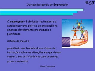 Marco Casquinha
O empregador é obrigado tacitamente a
estabelecer uma política de prevenção na
empresa devidamente programada e
planificada,
dotada de meios e
permitindo aos trabalhadores dispor de
instruções sobre as situações em que devam
cessar a sua actividade em caso de perigo
grave e eminente.
HSTObrigações gerais do Empregador
 