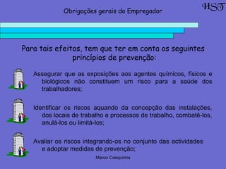 Marco Casquinha
Para tais efeitos, tem que ter em conta os seguintes
princípios de prevenção:
Assegurar que as exposições aos agentes químicos, físicos e
biológicos não constituem um risco para a saúde dos
trabalhadores;
HSTObrigações gerais do Empregador
Identificar os riscos aquando da concepção das instalações,
dos locais de trabalho e processos de trabalho, combatê-los,
anulá-los ou limitá-los;
Avaliar os riscos integrando-os no conjunto das actividades
e adoptar medidas de prevenção;
 