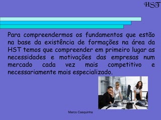 Marco Casquinha
  Para compreendermos os fundamentos que estão
na base da existência de formações na área da
HST temos que compreender em primeiro lugar as
necessidades e motivações das empresas num
mercado cada vez mais competitivo e
necessariamente mais especializado.
HST
 