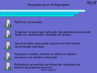 Marco Casquinha
Organizar o trabalho, eliminar os efeitos do trabalho
monótono e do trabalho cadenciado
HSTObrigações gerais do Empregador
Planificar a prevenção;
Organizar os meios para aplicação das medidas de prevenção
tendo em consideração a evolução da técnica;
Dar prioridade a prevenção colectiva em detrimento
da protecção individual;
Estabelecer as medidas que devem ser adoptadas em
matéria de primeiros socorros,
 