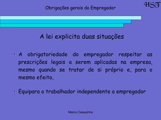 Marco Casquinha
A lei explicita duas situações
HSTObrigações gerais do Empregador
A obrigatoriedade do empregador respeitar as
prescrições legais a serem aplicadas na empresa,
mesmo quando se tratar de si próprio e, para o
mesmo efeito,
Equipara o trabalhador independente a empregador
 