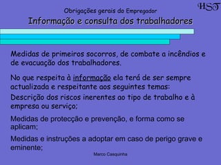 Marco Casquinha
Informação e consulta dos trabalhadoresInformação e consulta dos trabalhadores
Medidas de primeiros socorros, de combate a incêndios e
de evacuação dos trabalhadores.
HSTObrigações gerais do Empregador
No que respeita à informação ela terá de ser sempre
actualizada e respeitante aos seguintes temas:
Descrição dos riscos inerentes ao tipo de trabalho e à
empresa ou serviço;
Medidas de protecção e prevenção, e forma como se
aplicam;
Medidas e instruções a adoptar em caso de perigo grave e
eminente;
 