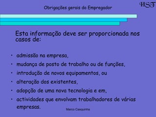 Marco Casquinha
• admissão na empresa,
• mudança de posto de trabalho ou de funções,
• introdução de novos equipamentos, ou
• alteração dos existentes,
• adopção de uma nova tecnologia e em,
• actividades que envolvam trabalhadores de várias
empresas.
HSTObrigações gerais do Empregador
Esta informação deve ser proporcionada nos
casos de:
 