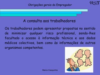 Marco Casquinha
A consulta aos trabalhadores
Os trabalhadores podem apresentar propostas no sentido
de minimizar qualquer risco profissional, sendo-lhes
facultado o acesso à informação técnica e aos dados
médicos colectivos, bem como às informações de outros
organismos competentes.
HSTObrigações gerais do Empregador
 