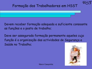 Marco Casquinha
HST
Formação dos Trabalhadores em HSST
Devem receber formação adequada e suficiente consoante
as funções e o posto de trabalho;
Deve ser assegurada formação permanente aqueles cuja
função é a organização das actividades de Segurança e
Saúde no Trabalho;
 